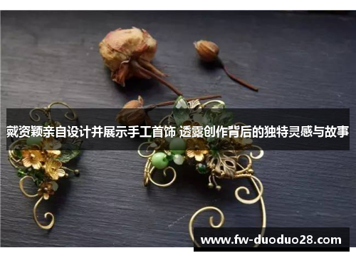 戴资颖亲自设计并展示手工首饰 透露创作背后的独特灵感与故事