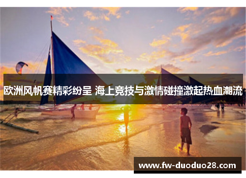 欧洲风帆赛精彩纷呈 海上竞技与激情碰撞激起热血潮流 欧洲风帆赛精彩纷呈 海上竞技与激情碰撞激起热血潮流