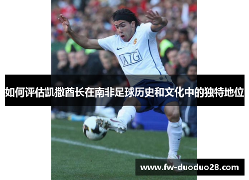 如何评估凯撒酋长在南非足球历史和文化中的独特地位 如何评估凯撒酋长在南非足球历史和文化中的独特地位