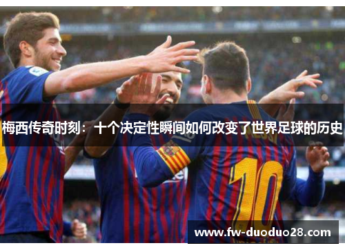 梅西传奇时刻:十个决定性瞬间如何改变了世界足球的历史 梅西传奇时刻:十个决定性瞬间如何改变了世界足球的历史