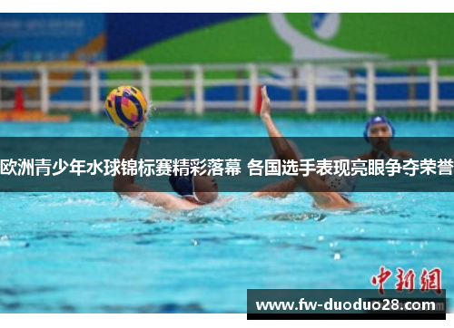 欧洲青少年水球锦标赛精彩落幕 各国选手表现亮眼争夺荣誉 欧洲青少年水球锦标赛精彩落幕 各国选手表现亮眼争夺荣誉