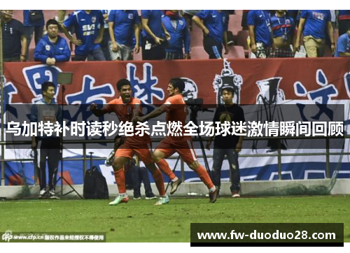 乌加特补时读秒绝杀点燃全场球迷激情瞬间回顾 乌加特补时读秒绝杀点燃全场球迷激情瞬间回顾