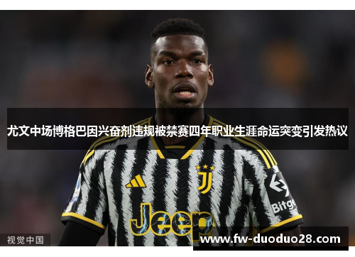 尤文中场博格巴因兴奋剂违规被禁赛四年职业生涯命运突变引发热议