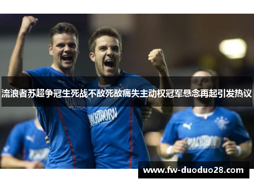 流浪者苏超争冠生死战不敌死敌痛失主动权冠军悬念再起引发热议